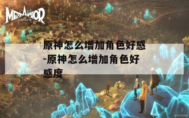 原神怎么增加角色好感-原神怎么增加角色好感度  第1张