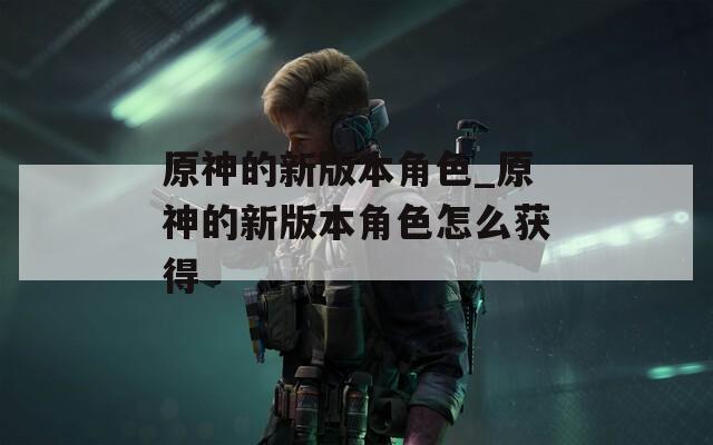 原神的新版本角色_原神的新版本角色怎么获得