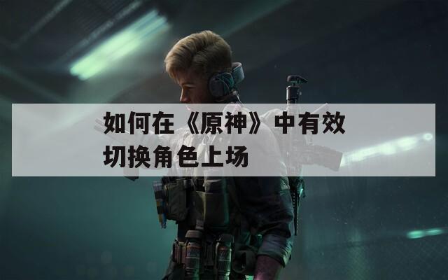 如何在《原神》中有效切换角色上场