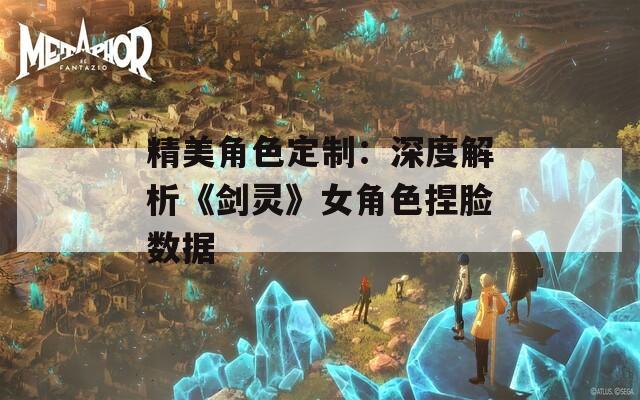 精美角色定制：深度解析《剑灵》女角色捏脸数据