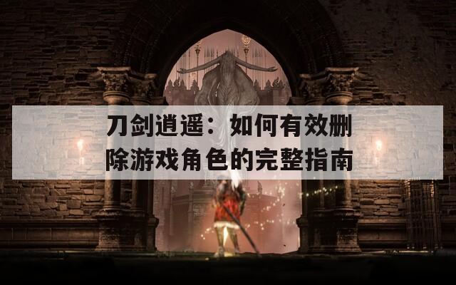 刀剑逍遥：如何有效删除游戏角色的完整指南