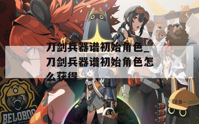刀剑兵器谱初始角色_刀剑兵器谱初始角色怎么获得