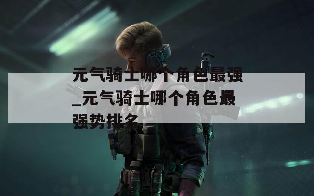 元气骑士哪个角色最强_元气骑士哪个角色最强势排名