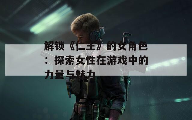 解锁《仁王》的女角色：探索女性在游戏中的力量与魅力