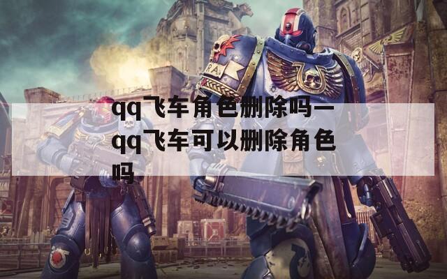 qq飞车角色删除吗—qq飞车可以删除角色吗