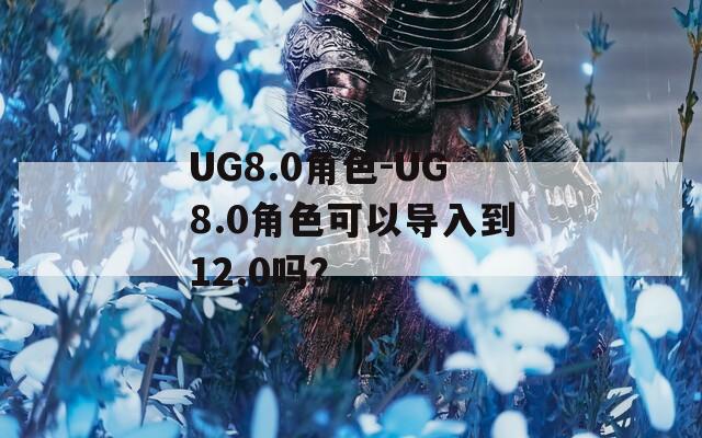 UG8.0角色-UG8.0角色可以导入到12.0吗？