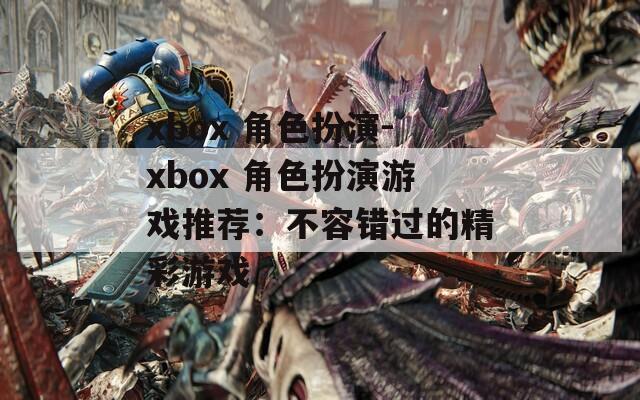 xbox 角色扮演-xbox 角色扮演游戏推荐：不容错过的精彩游戏