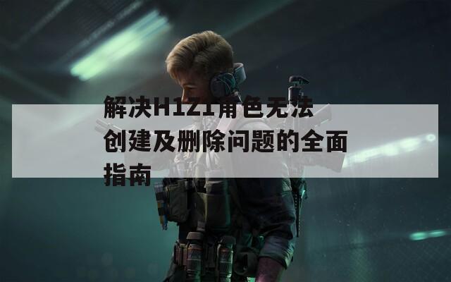 解决H1Z1角色无法创建及删除问题的全面指南  第1张