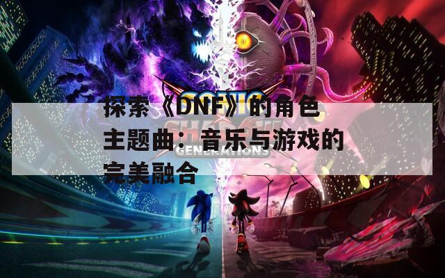 探索《DNF》的角色主题曲：音乐与游戏的完美融合