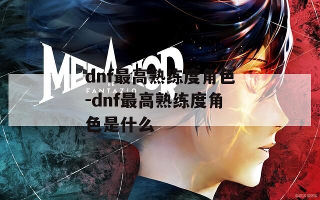 dnf最高熟练度角色-dnf最高熟练度角色是什么  第1张