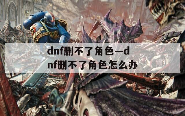 dnf删不了角色—dnf删不了角色怎么办