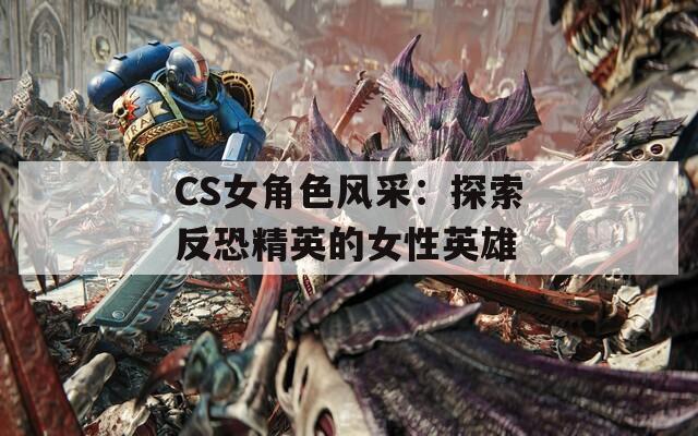 CS女角色风采：探索反恐精英的女性英雄