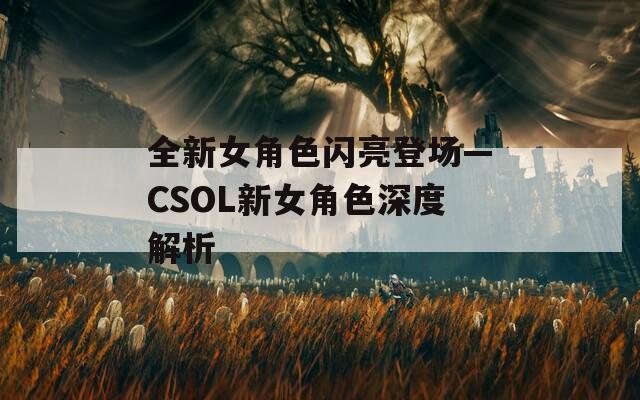 全新女角色闪亮登场—CSOL新女角色深度解析