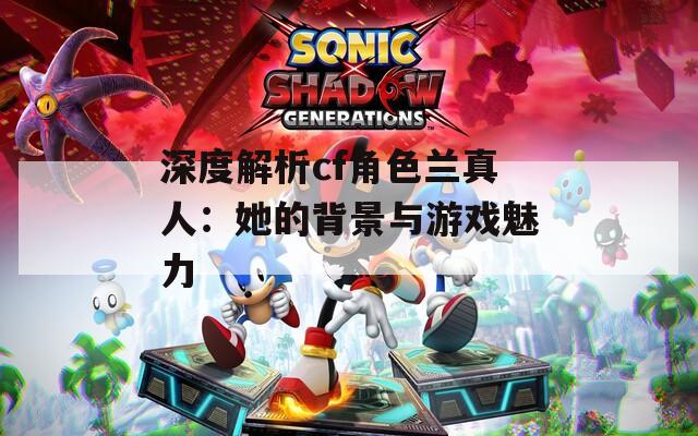 深度解析cf角色兰真人：她的背景与游戏魅力