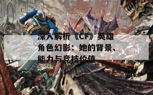 深入解析《CF》英雄角色幻影：她的背景、能力与竞技价值