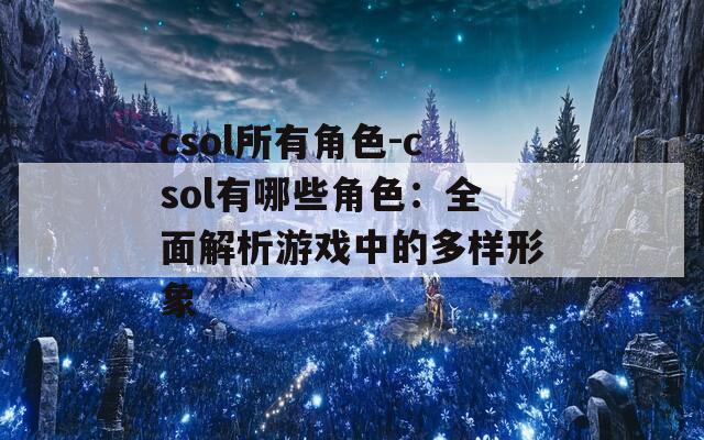 csol所有角色-csol有哪些角色：全面解析游戏中的多样形象