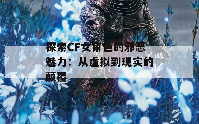 探索CF女角色的邪恶魅力：从虚拟到现实的颠覆