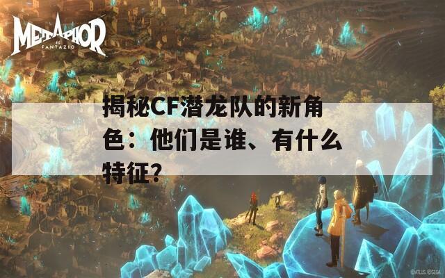 揭秘CF潜龙队的新角色：他们是谁、有什么特征？