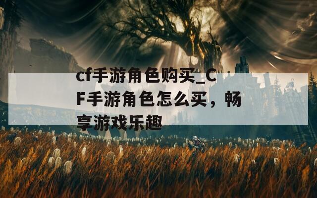 cf手游角色购买_CF手游角色怎么买，畅享游戏乐趣