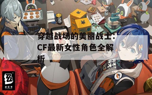 穿越战场的美丽战士：CF最新女性角色全解析