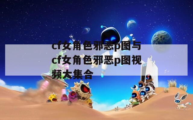 cf女角色邪恶p图与cf女角色邪恶p图视频大集合