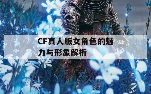 CF真人版女角色的魅力与形象解析