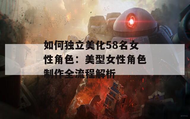 如何独立美化58名女性角色：美型女性角色制作全流程解析